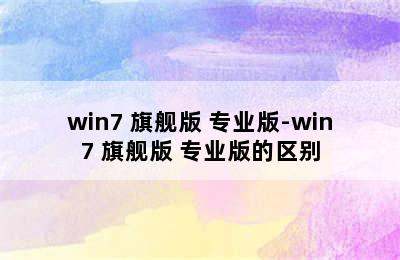 win7 旗舰版 专业版-win7 旗舰版 专业版的区别